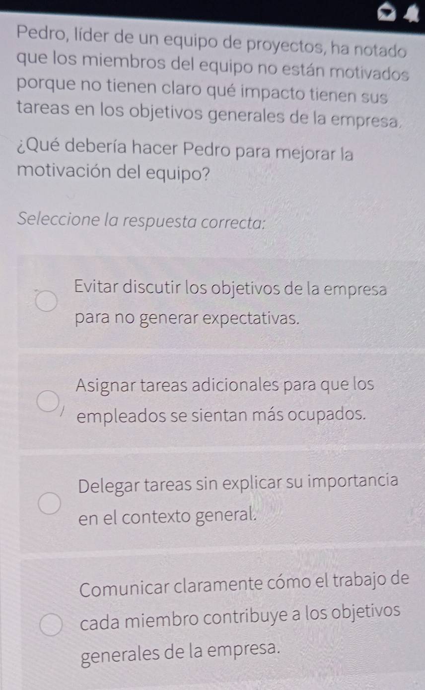 Pedro, líder de un equipo de proyectos, ha notado
que los miembros del equipo no están motivados
porque no tienen claro qué impacto tienen sus
tareas en los objetivos generales de la empresa.
¿Qué debería hacer Pedro para mejorar la
motivación del equipo?
Seleccione la respuesta correcta:
Evitar discutir los objetivos de la empresa
para no generar expectativas.
Asignar tareas adicionales para que los
empleados se sientan más ocupados.
Delegar tareas sin explicar su importancia
en el contexto general.
Comunicar claramente cómo el trabajo de
cada miembro contribuye a los objetivos
generales de la empresa.