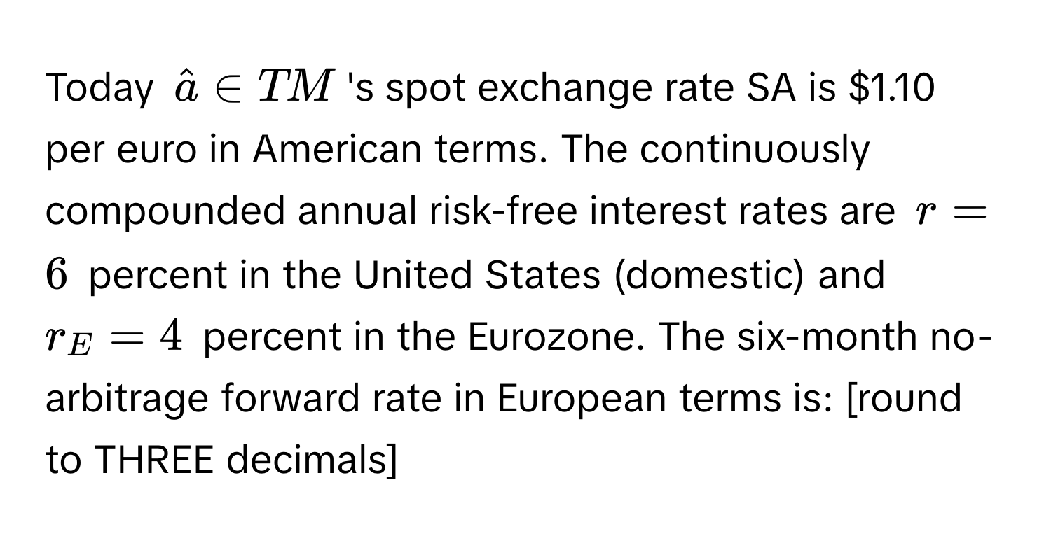 Today $hata ∈ TM$ 's spot exchange rate SA is $1.10 per euro in American terms. The continuously compounded annual risk-free interest rates are $r = 6$ percent in the United States (domestic) and $r_E = 4$ percent in the Eurozone. The six-month no-arbitrage forward rate in European terms is: [round to THREE decimals]