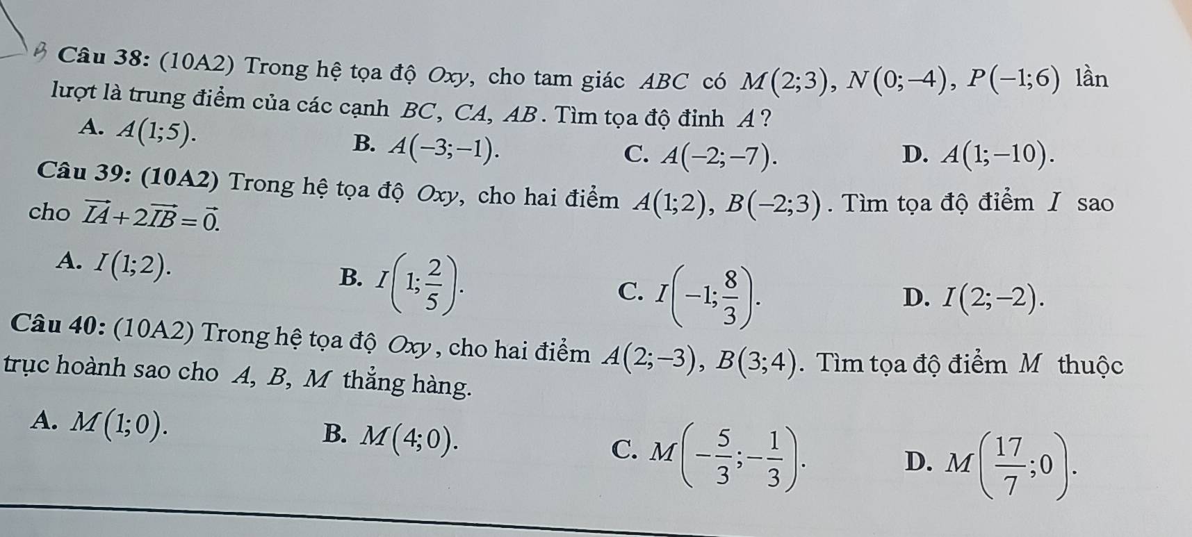 (10A2) Trong hệ tọa độ Oxy, cho tam giác ABC có M(2;3), N(0;-4), P(-1;6) lần
lượt là trung điểm của các cạnh BC, CA, AB. Tìm tọa độ đỉnh A ?
A. A(1;5).
B. A(-3;-1).
C. A(-2;-7). D. A(1;-10). 
Câu 39: (10A2) Trong hệ tọa độ Oxy, cho hai điểm A(1;2), B(-2;3)
cho vector IA+2vector IB=vector 0. . Tìm tọa độ điểm I sao
A. I(1;2).
B. I(1; 2/5 ).
C. I(-1; 8/3 ).
D. I(2;-2). 
Câu 40: (10A2) Trong hệ tọa độ Oxy, cho hai điểm A(2;-3), B(3;4). Tìm tọa độ điểm M thuộc
trục hoành sao cho A, B, M thẳng hàng.
A. M(1;0).
B. M(4;0).
C. M(- 5/3 ;- 1/3 ).
D. M( 17/7 ;0).