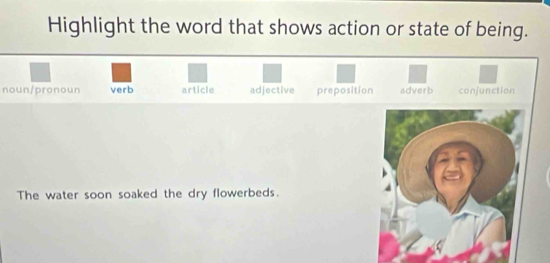 Highlight the word that shows action or state of being.
noun/pronoun verb article adjective preposition adverb confunction
The water soon soaked the dry flowerbeds.