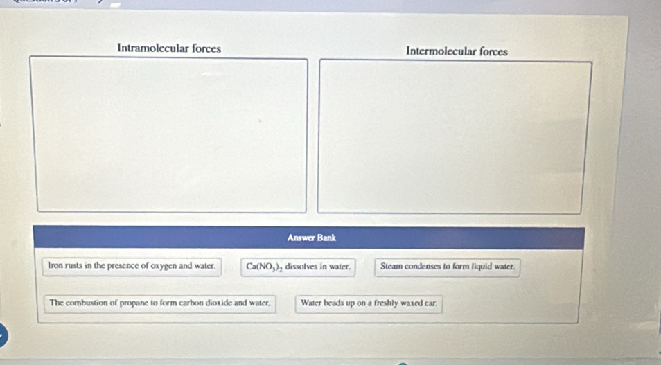 Intramolecular forces Intermolecular forces 
Answer Bank 
Iron rusts in the presence of oxygen and water. Ca(NO_3) dissolves in water. Steam condenses to form liquid water. 
The combustion of propane to form carbon dioxide and water. Water beads up on a freshly waxed car.