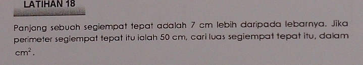 LATIHAN 18 
Panjang sebuah segiempat tepat adalah 7 cm lebih daripada lebarnya. Jika 
perimeter segiempat tepat itu ialah 50 cm, cari luas segiempat tepat itu, dalam
cm^2.