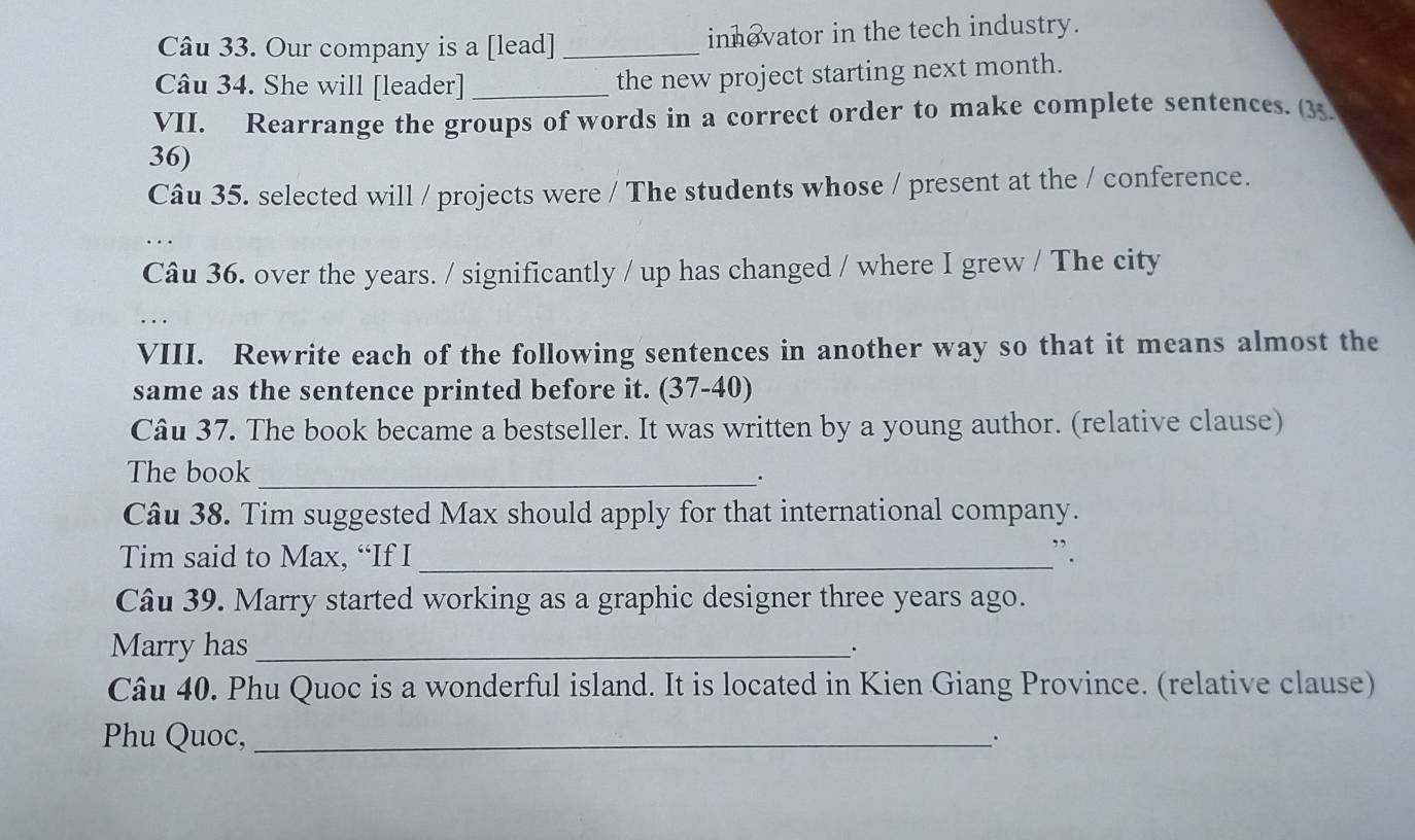 Our company is a [lead] _innevator in the tech industry. 
Câu 34. She will [leader]_ the new project starting next month. 
VII. Rearrange the groups of words in a correct order to make complete sentences. (35 
36) 
Câu 35. selected will / projects were / The students whose / present at the / conference. 
. 
Câu 36. over the years. / significantly / up has changed / where I grew / The city 
VIII. Rewrite each of the following sentences in another way so that it means almost the 
same as the sentence printed before it. (37-40) 
Câu 37. The book became a bestseller. It was written by a young author. (relative clause) 
The book_ 
Câu 38. Tim suggested Max should apply for that international company. 
Tim said to Max, “If I _”. 
Câu 39. Marry started working as a graphic designer three years ago. 
Marry has _. 
Câu 40. Phu Quoc is a wonderful island. It is located in Kien Giang Province. (relative clause) 
Phhu Quoc,_