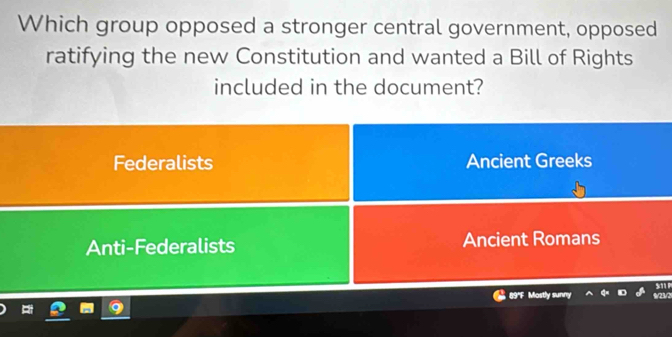 Which group opposed a stronger central government, opposed
ratifying the new Constitution and wanted a Bill of Rights
included in the document?
Federalists Ancient Greeks
Anti-Federalists Ancient Romans
s ' P
89'F Mostly sunny