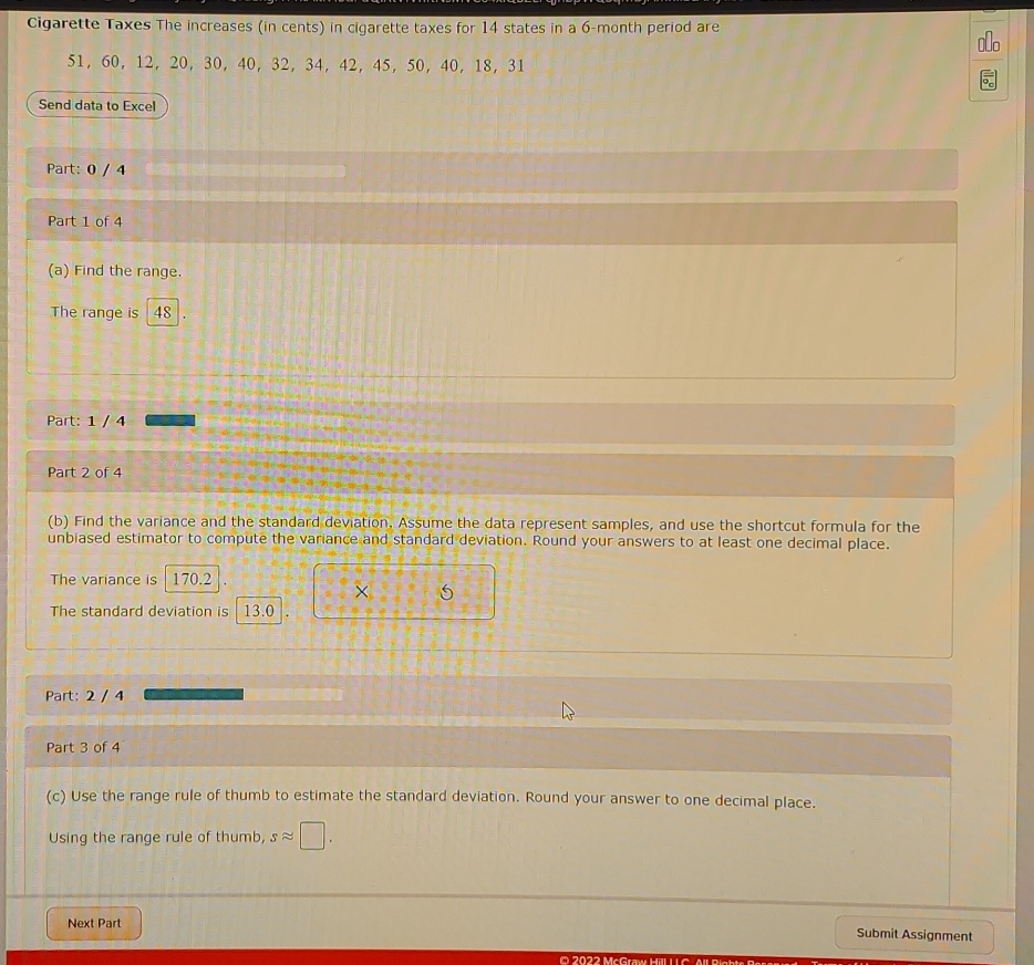 Cigarette Taxes The increases (in cents) in cigarette taxes for 14 states in a 6-month period are
51, 60, 12, 20 ， 30, 40, 32, 34, 42, 45, 50, 40, 18 ， 31
Send data to Excel 
Part: 0 / 4 
Part 1 of 4 
(a) Find the range. 
The range is 48
Part: 1 / 4 
Part 2 of 4 
(b) Find the variance and the standard deviation. Assume the data represent samples, and use the shortcut formula for the 
unbiased estimator to compute the variance and standard deviation. Round your answers to at least one decimal place. 
The variance is 170.2
× 
The standard deviation is 13.0
Part: 2 / 4 
Part 3 of 4 
(c) Use the range rule of thumb to estimate the standard deviation. Round your answer to one decimal place. 
Using the range rule of thumb, sapprox □. 
Next Part 
Submit Assignment 
O 2022 McGraw Hill