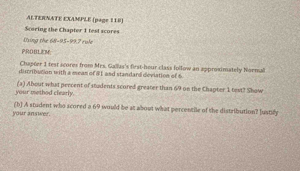 ALTERNATE EXAMPLE (page 118) 
Scoring the Chapter 1 test scores 
Using the 68 - 95 - 99.7 rule 
PROBLEM: 
Chapter 1 test scores from Mrs. Gallas's first-hour class follow an approximately Normal 
distribution with a mean of 81 and standard deviation of 6. 
(a) About what percent of students scored greater than 69 on the Chapter 1 test? Show 
your method clearly. 
(b) A student who scored a 69 would be at about what percentile of the distribution? Justify 
your answer.