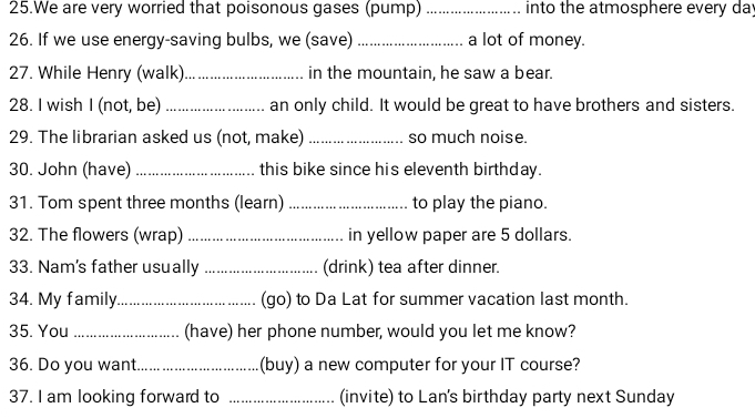 We are very worried that poisonous gases (pump) _into the atmosphere every day
26. If we use energy-saving bulbs, we (save) _a lot of money. 
27. While Henry (walk)_ in the mountain, he saw a bear. 
28. I wish I (not, be) _an only child. It would be great to have brothers and sisters. 
29. The librarian asked us (not, make) _so much noise. 
30. John (have) _this bike since his eleventh birthday. 
31. Tom spent three months (learn) _to play the piano. 
32. The flowers (wrap) _in yellow paper are 5 dollars. 
33. Nam's father usually _(drink) tea after dinner. 
34. My family._ (go) to Da Lat for summer vacation last month. 
35. You _(have) her phone number, would you let me know? 
36. Do you want. _(buy) a new computer for your IT course? 
37. I am looking forward to _(invite) to Lan's birthday party next Sunday