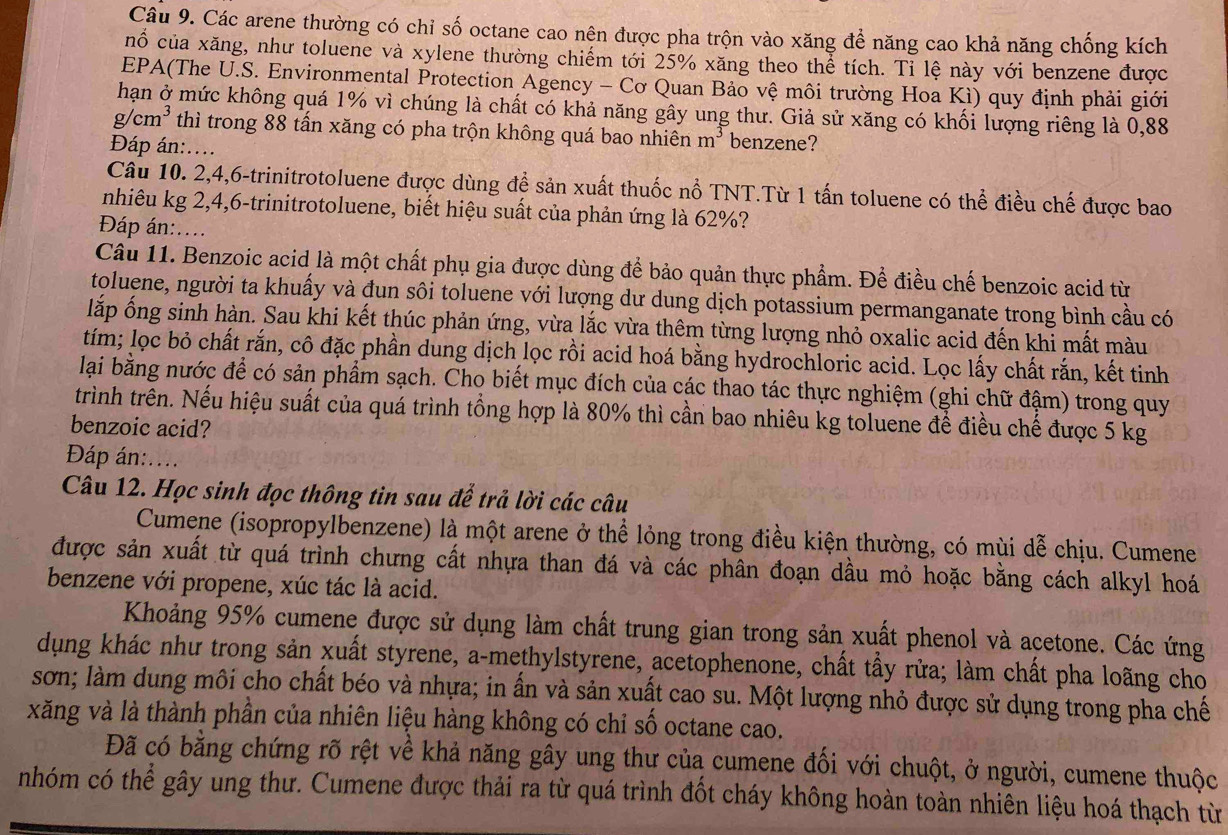 Các arene thường có chỉ số octane cao nên được pha trộn vào xăng để năng cao khả năng chống kích
nố của xăng, như toluene và xylene thường chiếm tới 25% xăng theo thể tích. Tỉ lệ này với benzene được
EPA(The U.S. Environmental Protection Agency - Cơ Quan Bảo vệ môi trường Hoa Ki) quy định phải giới
hạn ở mức không quá 1% vì chúng là chất có khả năng gây ung thư. Giả sử xăng có khối lượng riêng là 0,88
g cm^3 thì trong 88 tấn xăng có pha trộn không quá bao nhiên m^3 benzene?
Đáp án:....
Câu 10. 2,4,6-trinitrotoluene được dùng để sản xuất thuốc nổ TNT.Từ 1 tấn toluene có thể điều chế được bao
nhiêu kg 2,4,6-trinitrotoluene, biết hiệu suất của phản ứng là 62%?
Đáp án:....
Câu 11. Benzoic acid là một chất phụ gia được dùng để bảo quản thực phẩm. Để điều chế benzoic acid từ
toluene, người ta khuấy và đun sôi toluene với lượng dư dung dịch potassium permanganate trong bình cầu có
lắp ống sinh hàn. Sau khi kết thúc phản ứng, vừa lắc vừa thêm từng lượng nhỏ oxalic acid đến khi mất màu
tím; lọc bỏ chất rắn, cô đặc phần dung dịch lọc rồi acid hoá bằng hydrochloric acid. Lọc lấy chất rắn, kết tinh
lại bằng nước để có sản phẩm sạch. Cho biết mục đích của các thao tác thực nghiệm (ghi chữ đậm) trong quy
trình trên. Nếu hiệu suất của quá trình tổng hợp là 80% thì cần bao nhiêu kg toluene để điều chế được 5 kg
benzoic acid?
Đáp án:....
Câu 12. Học sinh đọc thông tin sau để trả lời các câu
Cumene (isopropylbenzene) là một arene ở thể lỏng trong điều kiện thường, có mùi dễ chịu. Cumene
được sản xuất từ quá trình chưng cất nhựa than đá và các phân đoạn dầu mỏ hoặc bằng cách alkyl hoá
benzene với propene, xúc tác là acid.
Khoảng 95% cumene được sử dụng làm chất trung gian trong sản xuất phenol và acetone. Các ứng
dụng khác như trong sản xuất styrene, a-methylstyrene, acetophenone, chất tẩy rửa; làm chất pha loãng cho
sơn; làm dung môi cho chất béo và nhựa; in ấn và sản xuất cao su. Một lượng nhỏ được sử dụng trong pha chế
xăng và là thành phần của nhiên liệu hàng không có chỉ số octane cao.
Đã có bằng chứng rõ rệt về khả năng gây ung thư của cumene đối với chuột, ở người, cumene thuộc
nhóm có thể gây ung thư. Cumene được thải ra từ quá trình đốt cháy không hoàn toàn nhiên liệu hoá thạch từ