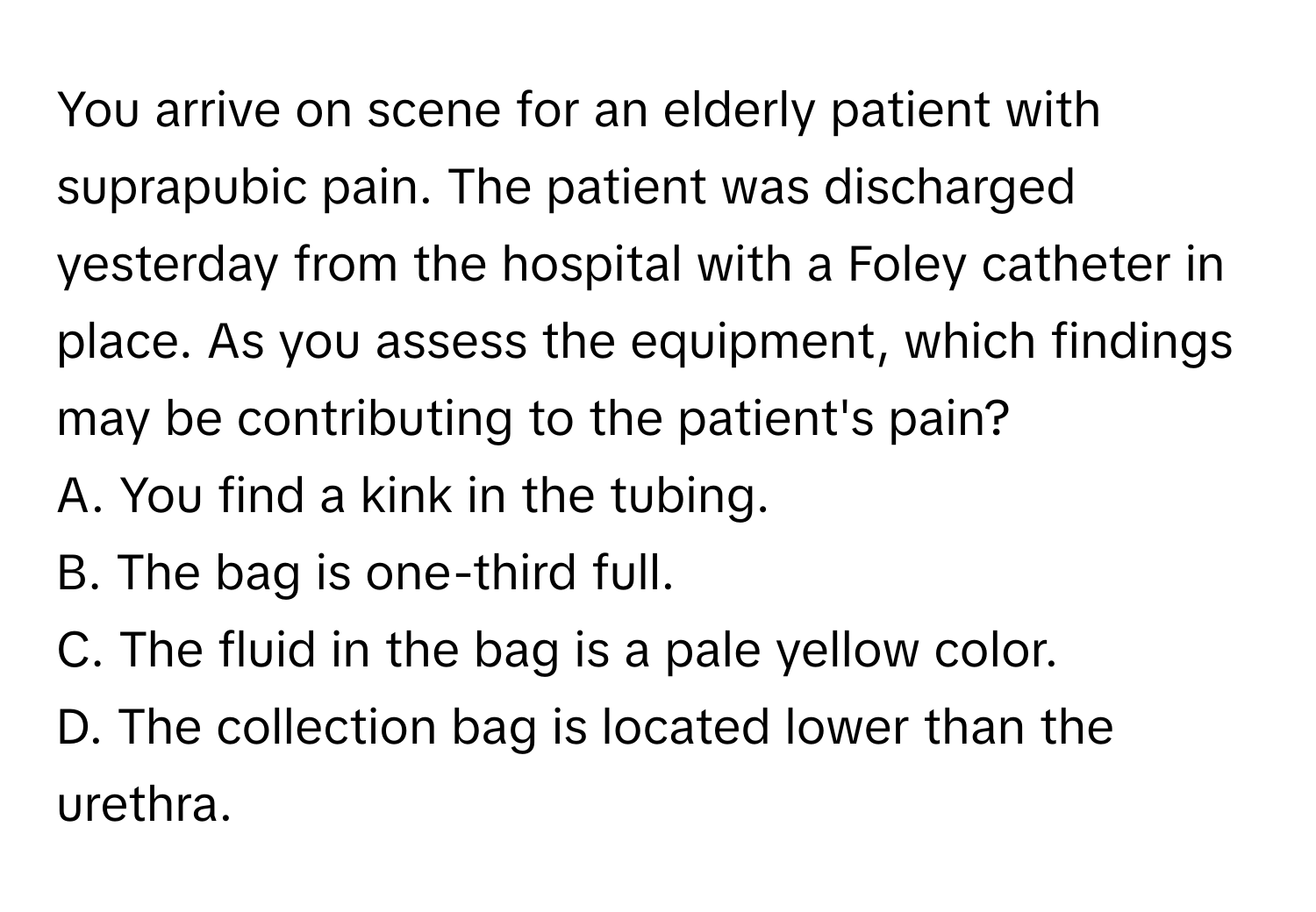 You arrive on scene for an elderly patient with suprapubic pain. The patient was discharged yesterday from the hospital with a Foley catheter in place. As you assess the equipment, which findings may be contributing to the patient's pain?

A. You find a kink in the tubing.
B. The bag is one-third full.
C. The fluid in the bag is a pale yellow color.
D. The collection bag is located lower than the urethra.