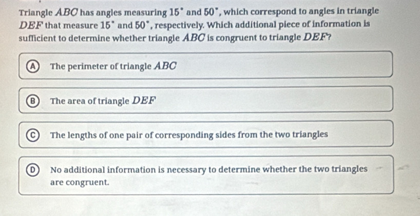 Triangle ABC has angles measuring 15° and 50° , which correspond to angles in triangle
DEF that measure 15° and 50° , respectively. Which additional piece of information is
sufficient to determine whether triangle ABC is congruent to triangle DEF?
a The perimeter of triangle ABC
B The area of triangle DEF
C) The lengths of one pair of corresponding sides from the two triangles
D No additional information is necessary to determine whether the two triangles
are congruent.