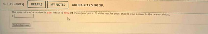 DETAILS MY NOTES AUFBIALG3 2.5.503.XP. 
The sale price of a modem is $96, which is 40% off the regular price. Find the regular price. (Round your answer to the nearest dollar) 
5 
Submit Answer