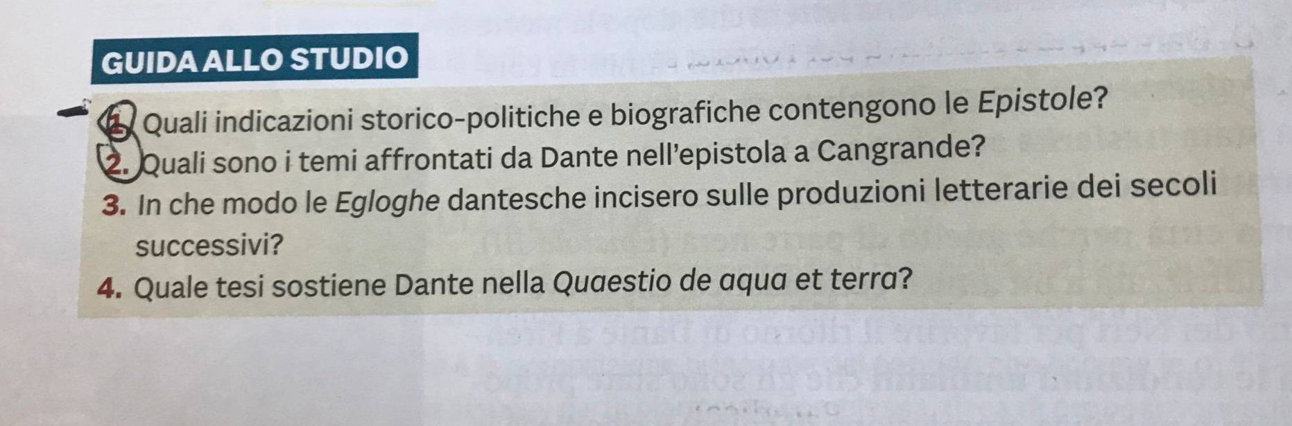 GUIDA ALLO STUDIO 
Quali indicazioni storico-politiche e biografiche contengono le Epistole? 
2. Quali sono i temi affrontati da Dante nell’epistola a Cangrande? 
3. In che modo le Egloghe dantesche incisero sulle produzioni letterarie dei secoli 
successivi? 
4. Quale tesi sostiene Dante nella Qugestio de aqua et terra?