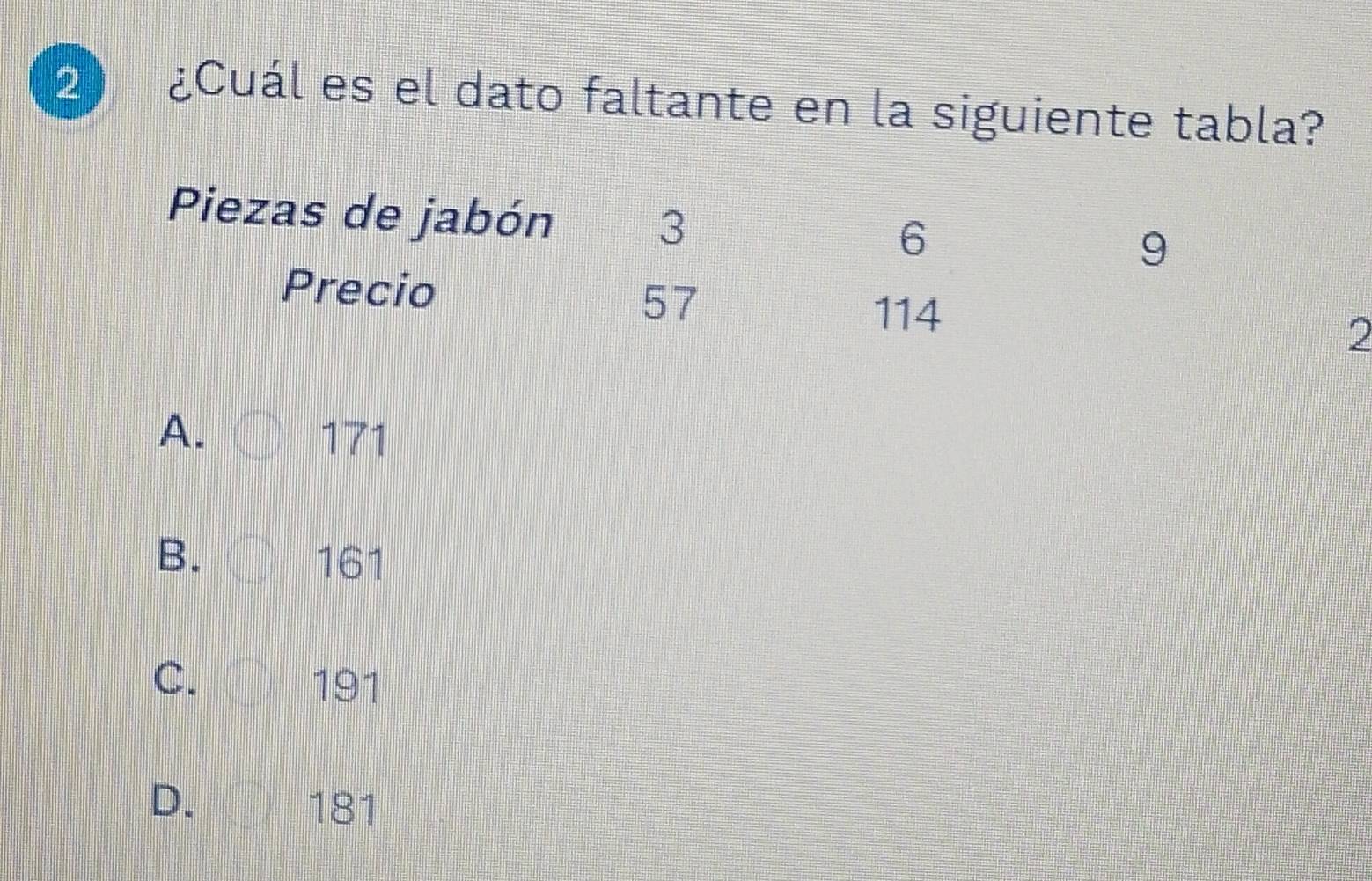 2 ¿Cuál es el dato faltante en la siguiente tabla?
Piezas de jabón 3
6
9
Precio 57
114
2
A. 171
B. 161
C. 191
D. 181