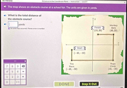 a  Ready Distance in the Coordinate Plane - Instruction — Level F
The map shows an obstacle course at a school fair. The units are given in yards.
« What is the total distance of
the obstacle course?
4 yards
A An error has occurred. Please enter a number
'.' ×
7 B 9 a
4° 5 6
1 2 3
0 (-) DONE Step It Out