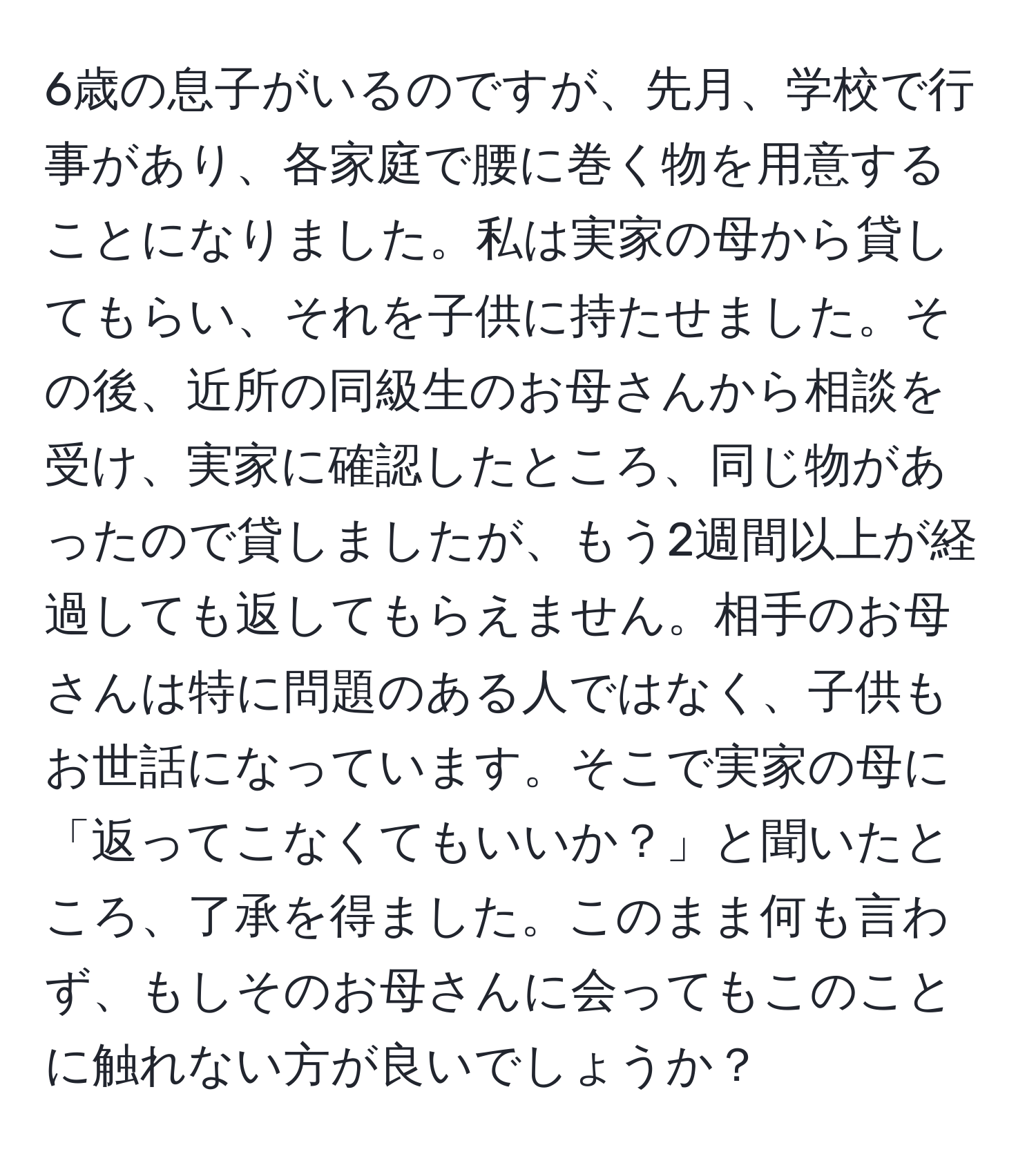 6歳の息子がいるのですが、先月、学校で行事があり、各家庭で腰に巻く物を用意することになりました。私は実家の母から貸してもらい、それを子供に持たせました。その後、近所の同級生のお母さんから相談を受け、実家に確認したところ、同じ物があったので貸しましたが、もう2週間以上が経過しても返してもらえません。相手のお母さんは特に問題のある人ではなく、子供もお世話になっています。そこで実家の母に「返ってこなくてもいいか？」と聞いたところ、了承を得ました。このまま何も言わず、もしそのお母さんに会ってもこのことに触れない方が良いでしょうか？