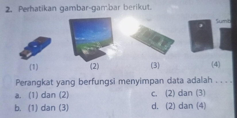 Perhatikan gambar-gambar berikut.
Sumb
(1) (2) (3) (4)
Perangkat yang berfungsi menyimpan data adalah . . . .
a. (1) dan (2) c. (2) dan (3)
b. (1) dan (3) d. (2) dan (4)