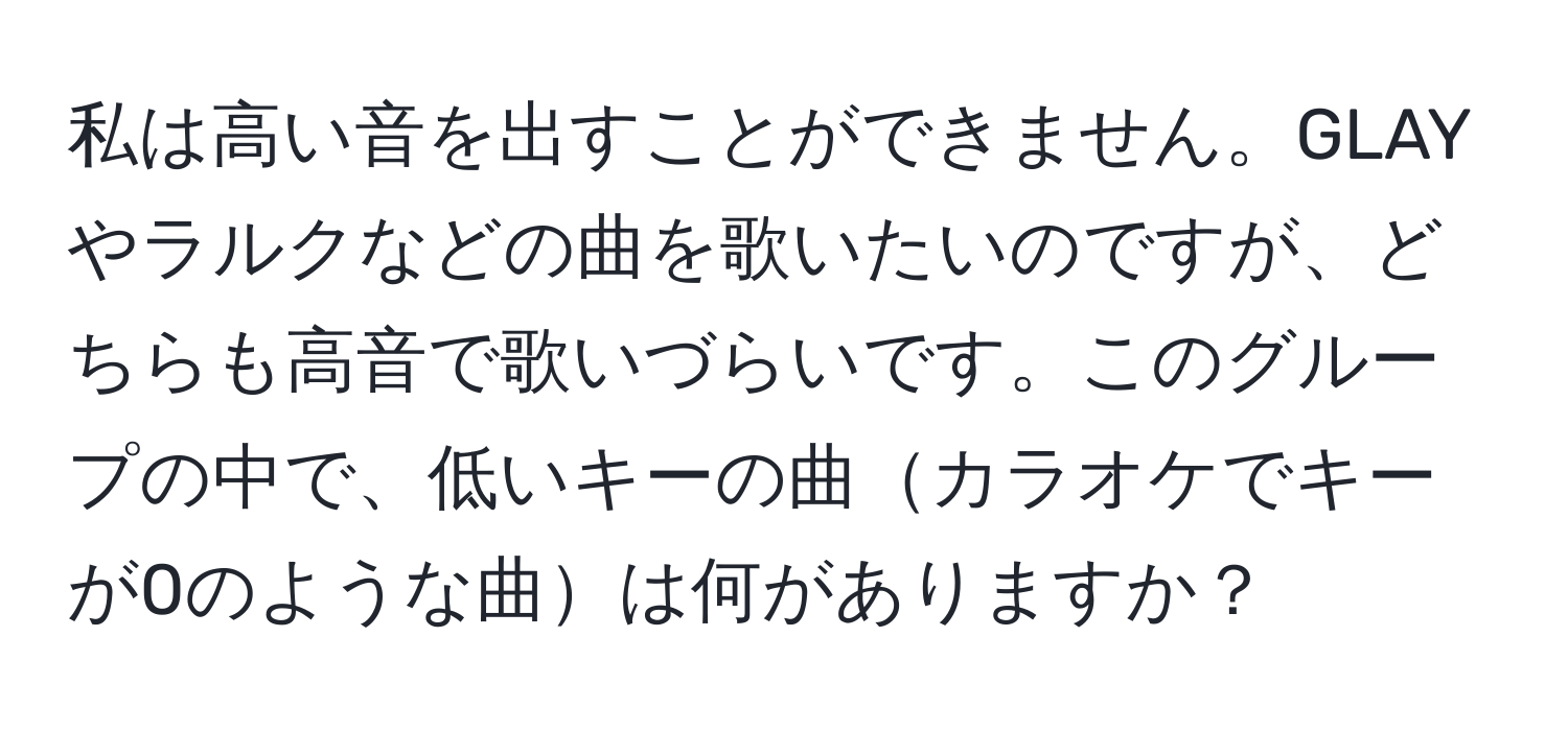 私は高い音を出すことができません。GLAYやラルクなどの曲を歌いたいのですが、どちらも高音で歌いづらいです。このグループの中で、低いキーの曲カラオケでキーが0のような曲は何がありますか？