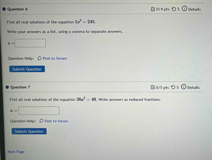 つ 5 Details 
Find all real solutions of the equation 5s^2=245. 
Write your answers as a list, using a comma to separate answers.
s=□
Question Help: Post to forum 
Submit Question 
Question 7 □0/5 pts つ 5 Details 
Find all real solutions of the equation 36a^2=49. Write answers as reduced fractions.
a=□
Question Help: Post to forum 
Submit Question 
Next Page