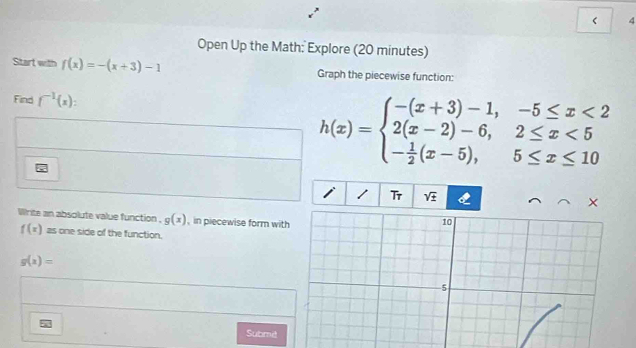 < 4 
Open Up the Math: Explore (20 minutes) 
Start with f(x)=-(x+3)-1 Graph the piecewise function: 
Find f^(-1)(x) :
h(x)=beginarrayl -(x+3)-1,-5≤ x<2 2(x-2)-6,2≤ x<5 - 1/2 (x-5),5≤ x≤ 10endarray.
Tr sqrt(± ) 
× 
Write an absolute value function . g(x) , in piecewise form wit
f(x)zs one side of the function.
g(x)=
Submit