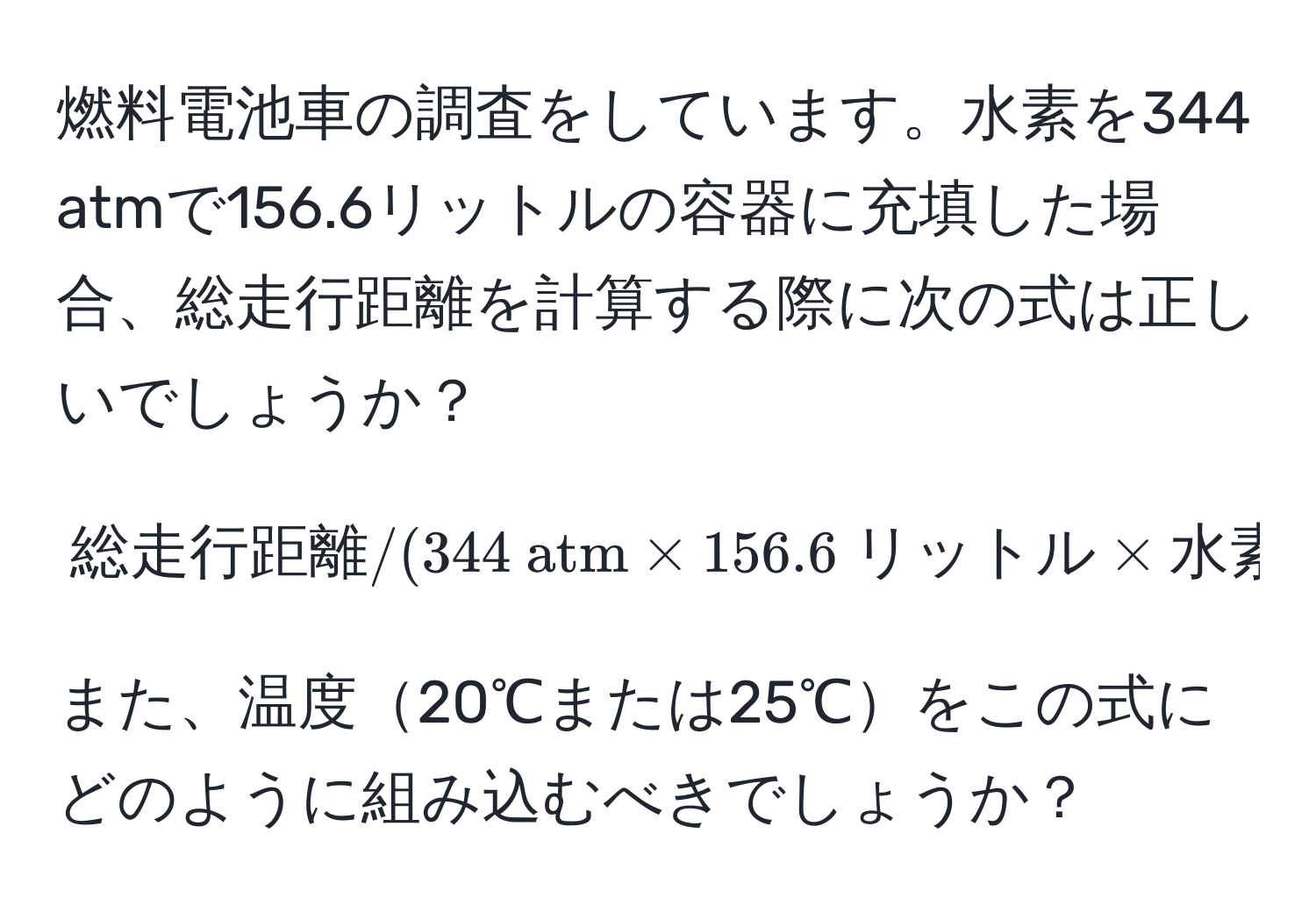 燃料電池車の調査をしています。水素を344 atmで156.6リットルの容器に充填した場合、総走行距離を計算する際に次の式は正しいでしょうか？  
$$ 総走行距離 / (344  atm * 156.6  リットル * 水素の重さ (0.0859  g/リットル)) $$  
また、温度20℃または25℃をこの式にどのように組み込むべきでしょうか？