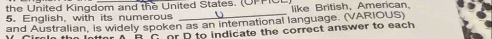 the United Kingdom and the United States. (OFPC like British, American, 
5. English, with its numerous 
_ 
and Australian, is widely spoken as an international language. (VARIOUS) 
A B C or D to indicate the correct answer to each