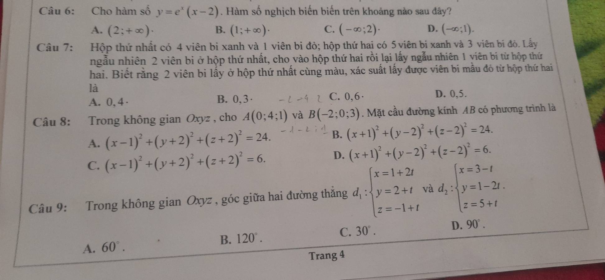 Cho hàm số y=e^x(x-2). Hàm số nghịch biến biến trên khoảng nào sau đây?
A. (2;+∈fty )· B. (1;+∈fty )· C. (-∈fty ;2)· D. (-∈fty ;1).
Câu 7: Hộp thứ nhất có 4 viên bị xanh và 1 viên bi đỏ; hộp thứ hai có 5 viên bị xanh và 3 viên bí đỏ. Lấy
ngẫu nhiên 2 viên bi ở hộp thứ nhất, cho vào hộp thứ hai rồi lại lấy ngẫu nhiên 1 viên bị từ hộp thứ
hai. Biết rằng 2 viên bi lấy ở hộp thứ nhất cùng màu, xác suất lấy được viên bí mẫu đỏ từ hộp thứ hai
là
A. 0, 4 · B. 0, 3 · C. 0,6·
D. 0,5.
Câu 8: Trong không gian Oxyz , cho A(0;4;1) và B(-2;0;3). Mặt cầu đường kính AB có phương trình là
A. (x-1)^2+(y+2)^2+(z+2)^2=24. B. (x+1)^2+(y-2)^2+(z-2)^2=24.
C. (x-1)^2+(y+2)^2+(z+2)^2=6.
D. (x+1)^2+(y-2)^2+(z-2)^2=6.
Câu 9: Trong không gian Oxyz , góc giữa hai đường thắng d_1:beginarrayl x=1+2t y=2+t z=-1+tendarray. và d_2:beginarrayl x=3-t y=1-2t. z=5+tendarray.
B. 120°. C. 30°.
A. 60°. D. 90°.
Trang 4