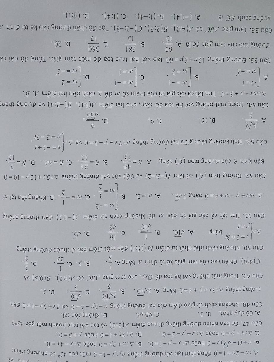 và
d_2:x-2y+1=0 đồng thời tạo với đường thắng d_3:y-1=0 một góc 45° có phương trình:
A. x+(1-sqrt(2))y=0 hoặc △ :x-y-1=0. B. △ :x+2y=0 hoặc △ :x-4y=0.
C. △ :x-y=0 hoặc △ :x+y-2=0. D. △ :2x+1=0 hoặc y+5=0..
Câu 47. Có bao nhiêu đường thẳng đi qua điểm A(2:0) và tạo với trục hoành một góc 45° 7
A. Có duy nhất. B. 2 . C. Vô số. D. Không tồn tại.
Câu 48. Khoảng cách từ giao điểm của hai đường thẳng x-3y+4=0 và 2x+3y-1=0 đến
đường thẳng △ :3x+y+4=0 bằng A. 2sqrt(10). B.  3sqrt(10)/5 . C.  sqrt(10)/5 . D. 2 .
Câu 49. Trong mặt phẳng với hệ tọa độ Oxy, cho tam giác ABC có A(1:2).B(0:3) và
C(4;0). Chiều cao của tam giác kẻ từ đỉnh A bằng A.  1/5 . B. 3 . C.  1/25 . D.  3/5 .
Câu 50. Khoảng cách nhỏ nhất từ điểm M(15;1) đến một điểm bất kì thuộc đường thắng
A : beginarrayl x=2+3t y=tendarray. bằng A. sqrt(10). B.  1/sqrt(10) . C.  16/sqrt(5) . D. sqrt(5).
Câu 51. Tìm tất cả các giá trị của m để khoảng cách từ điểm A(-1:2) đến đường thắng
△: mx+y-m+4=0 bằng 2sqrt(5). A. m=2. B. beginarrayl m=-2 m= 1/2 endarray. C. m=- 1/2  D. Không tồn tại m
Câu 52. Đường tròn 1C ) có ta dot am I(-2:-2) và tiếp xúc với đường thẳng △ :5x+12y-10=0.
Bán kính R của đường tròn (C) bằng: A. R= 44/13 . B. R= 24/13  C. R=44 D. R= 7/13 .
Câu 53. Tính khoảng cách giữa hai đường thắng đ : 7x+y-3=0 và Delta :beginarrayl x=-2+t y=2-7tendarray. .
A.  3sqrt(2)/2 . B. 15. C.9 . D.  9/sqrt(50) .
Câu 54. Trong mặt phẳng với hệ tọa độ Oxy , cho hai điểm A(1;1).B(-2:4) và đường thắng
A : mx-y+3=0. Tìm tất cả các giá trị của tham số m để Δ cách đều hai điểm A. B .
A. beginarrayl m=1 m=-2endarray. . beginarrayl m=-1 m=2endarray. . C. beginarrayl m=-1 m=1endarray. . D. beginarrayl m=2 m=-2endarray. .
B.
Câu 55. Đường thắng 12x+5y=60 tạo với hai trục toạ độ một tam giác. Tổng độ dài cá
đường cao của tam giác đó là A.  60/13 . B.  281/13 . C.  360/17 . D. 20 .
Câu 56. Tam giác ABC có A(4:3),B(2:7),C(-3:-8) Tọa độ chân đường cao kẻ từ đỉnh 
xuống cạnh BC là A. (-1;4). B. (1:-4) C. (1:4). D. (4:1).