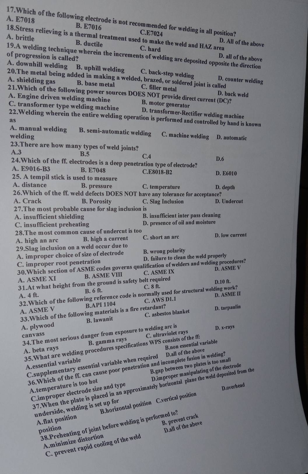 A. E7018 17.Which of the following electrode is not recommended for welding in all position?
B. E7016 C.E7024 D. All of the above
18.Stress relieving is a thermal treatment used to make the weld and HAZ area
A. brittle B. ductile C. hard D. all of the above
19.A welding technique wherein the increments of welding are deposited opposite the direction
of progression is called?
A. downhill welding B. uphill welding C. back-step welding D. counter welding
20.The metal being added in making a welded, brazed, or soldered joint is called
A. shielding gas B. base metal C. filler metal D. back weld
21.Which of the following power sources DOES NOT provide direct current (DC)?
A. Engine driven welding machine B. motor generator
C. transformer type welding machine D. transformer-Rectifier welding machine
22.Welding wherein the entire welding operation is performed and controlled by hand is known
as
A. manual welding B. semi-automatic welding C. machine welding
welding D. automatic
23.There are how many types of weld joints?
A.3 B.5 C.4
D.6
24.Which of the ff. electrodes is a deep penetration type of electrode?
A. E9016-B3 B. E7048 C.E8018-B2
D. E6010
25. A tempil stick is used to measure
A. distance B. pressure C. temperature D. depth
26.Which of the ff. weld defects DOES NOT have any tolerance for acceptance?
A. Crack B. Porosity C. Slag Inclusion D. Undercut
27.The most probable cause for slag inclusion is
A. insufficient shielding B. insufficient inter pass cleaning
C. insufficient preheating D. presence of oil and moisture
28.The most common cause of undercut is too
A. high an arc B. high a current C. short an arc D. low current
29.Slag inclusion on a weld occur due to
A. improper choice of size of electrode B. wrong polarity
C. improper root penetration D. failure to clean the weld properly
30.Which section of ASME codes governs qualification of welders and welding procedures?
A. ASME XI B. ASME VIII C. ASME IX D. ASME V
31.At what height from the ground is safety belt required
A. 4 ft. B. 6 ft. C. 8 ft. D.10 ft.
32.Which of the following reference code is normally used for structural welding work?
A. ASME V B.API 1104 C. AWS D1.1 D. ASME II
33.Which of the following materials is a fire retardant?
A. plywood B. lawanit C. asbestos blanket D. tarpaulin
34.The most serious danger from exposure to welding arc is
D. x-rays
canvass
A. beta rays B. gamma rays C. ultraviolet rays
35.What are welding procedures specifications WPS consists of the ff:
A.essential variable B.non essential variable
C.supplementary essential variable when required D.all of the above
36.Which of the ff. can cause poor penetration and incomplete fusion in welding?
A.temperature is too hot B.gap between two plates is too small
C.improper electrode size and type D.improper manipulating of the electrode
D.overhead
37.When the plate is placed in an approximately horizontal plane the weld deposited from the
A.flat position B.horizontal position C.vertical position
underside, welding is set up for
B. prevent crack
38.Preheating of joint before welding is performed to?
position
C. prevent rapid cooling of the weld D.all of the above
A.minimize distortion