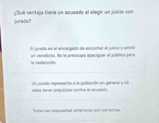 ¿Qué ventaja tiene un acusado al elegir un juicio con
jurado?
El jurado es el encargado de escuchar el juicio y emitir
un veredicto. No le preocupa apaciguar al público para
la reelección.
Un jurado representa a la población en general y no
debe tener prejuicios contra el acusado.
Todas las respuestas anteriores son correctas.