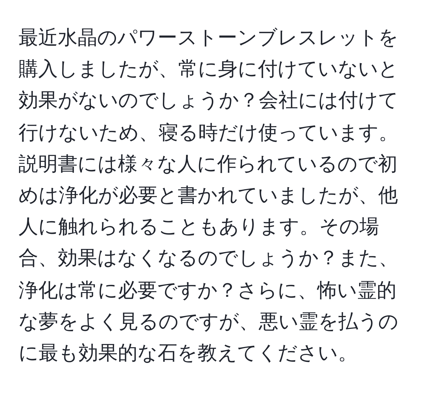 最近水晶のパワーストーンブレスレットを購入しましたが、常に身に付けていないと効果がないのでしょうか？会社には付けて行けないため、寝る時だけ使っています。説明書には様々な人に作られているので初めは浄化が必要と書かれていましたが、他人に触れられることもあります。その場合、効果はなくなるのでしょうか？また、浄化は常に必要ですか？さらに、怖い霊的な夢をよく見るのですが、悪い霊を払うのに最も効果的な石を教えてください。