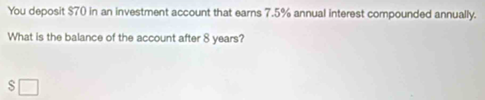 You deposit $70 in an investment account that earns 7.5% annual interest compounded annually. 
What is the balance of the account after 8 years? 
s □