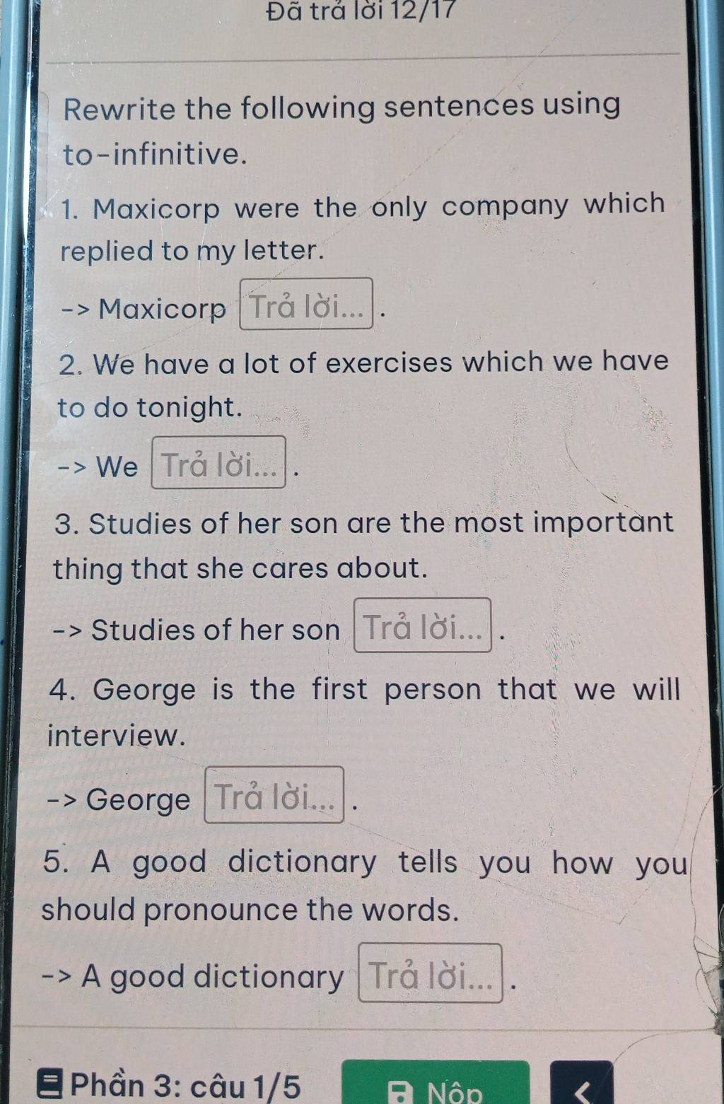 Đã trả lời 12/17 
Rewrite the following sentences using 
to-infinitive. 
1. Maxicorp were the only company which 
replied to my letter. 
Maxicorp Trả lời... . 
2. We have a lot of exercises which we have 
to do tonight. 
We Trả lời. . 
3. Studies of her son are the most important 
thing that she cares about. 
Studies of her son Trå lời... 
4. George is the first person that we will 
interview. 
-> George Trå lời... 
5. A good dictionary tells you how you 
should pronounce the words. 
A good dictionary Trả lời... . 
Phần 3: câu 1/5 Nôp