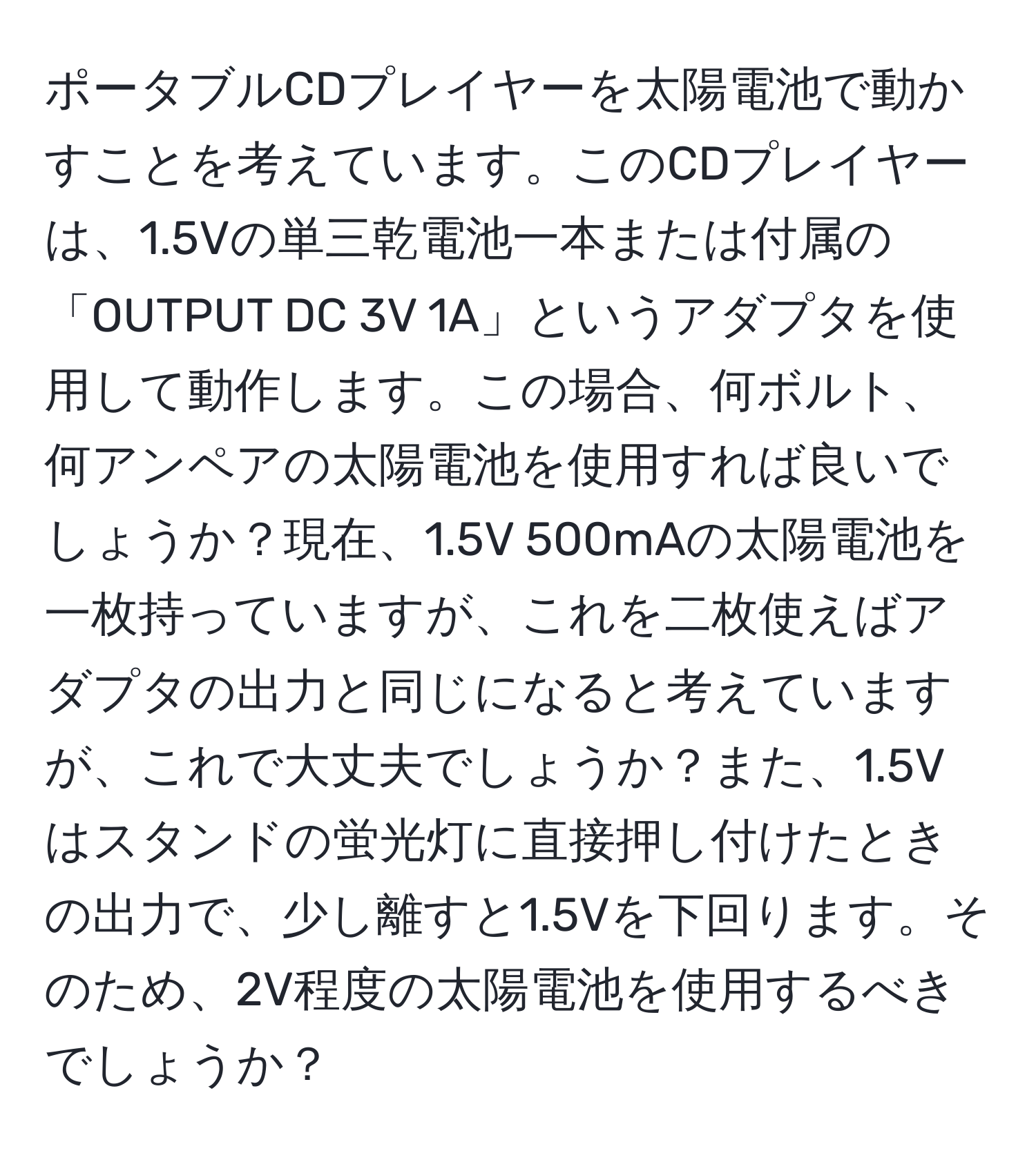 ポータブルCDプレイヤーを太陽電池で動かすことを考えています。このCDプレイヤーは、1.5Vの単三乾電池一本または付属の「OUTPUT DC 3V 1A」というアダプタを使用して動作します。この場合、何ボルト、何アンペアの太陽電池を使用すれば良いでしょうか？現在、1.5V 500mAの太陽電池を一枚持っていますが、これを二枚使えばアダプタの出力と同じになると考えていますが、これで大丈夫でしょうか？また、1.5Vはスタンドの蛍光灯に直接押し付けたときの出力で、少し離すと1.5Vを下回ります。そのため、2V程度の太陽電池を使用するべきでしょうか？