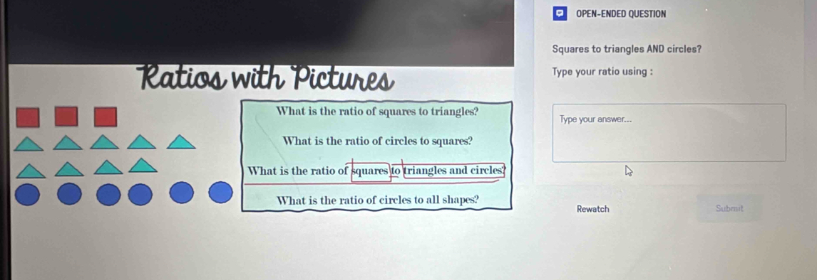 OPEN-ENDED QUESTION
Squares to triangles AND circles?
Ratios with Pictures Type your ratio using :
What is the ratio of squares to triangles?
Type your answer...
What is the ratio of circles to squares?
What is the ratio of squares to triangles and circles?
What is the ratio of circles to all shapes? Rewatch Submit