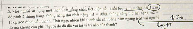 Ye '' ''' 4'''''5 
2. Một người sử dụng một thanh sắt đồng chất, tiết diện đều khối lượng _ m=5kg dà 1, 2m
để gảnh 2 thùng hàng, thùng hàng thứ nhất nặng mI=10kg , thùng hàng thứ hai nặng m2=
15kg treo ở hai dầu thanh. Thật ngạc nhiên khi thanh sắt cân bằng nằm ngang trên vai người 
Mó mả không cần giữ. Người đó đã đặt vai tại vị trí nào của thanh?