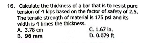 Calculate the thickness of a bar that is to resist pure
tension of 4 kips based on the factor of safety of 2.5.
The tensile strength of material is 175 psi and its
width is 4 times the thickness.
A. 3.78 cm C. 1.67 in.
B. 96 mm D. 0.079 ft