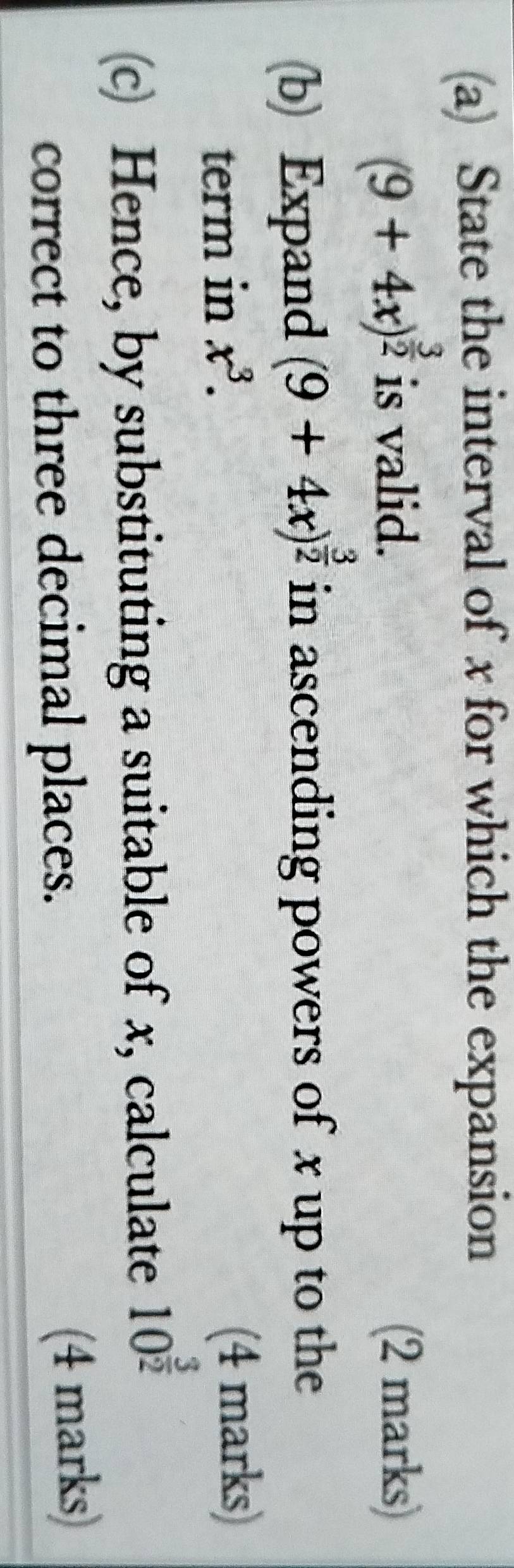 State the interval of x for which the expansion
(9+4x)^ 3/2  is valid. (2 marks) 
(b) Expand (9+4x)^ 3/2  in ascending powers of x up to the 
term in x^3. (4 marks) 
c Hence, by substituting a suitable of x, calculate 10^(frac 3)2
correct to three decimal places. (4 marks)