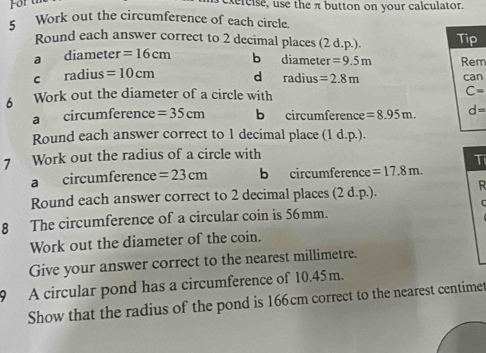 For th
xercise, use the π button on your calculator.
5 Work out the circumference of each circle.
Round each answer correct to 2 decimal places (2 d.p.). Tip
a diameter =16cm
b diameter =9.5m Rem
C radius =10cm d radius =2.8m can
6 Work out the diameter of a circle with C=
a circumference =35cm b circumference =8.95m. d=
Round each answer correct to 1 decimal place (1 d.p.).
7 Work out the radius of a circle with
Ti
a circumference =23cm b circumference =17.8m. 
Round each answer correct to 2 decimal places (2 d.p.).
R
C
8 The circumference of a circular coin is 56mm.
Work out the diameter of the coin.
Give your answer correct to the nearest millimetre.
9 A circular pond has a circumference of 10.45m.
Show that the radius of the pond is 166cm correct to the nearest centimet