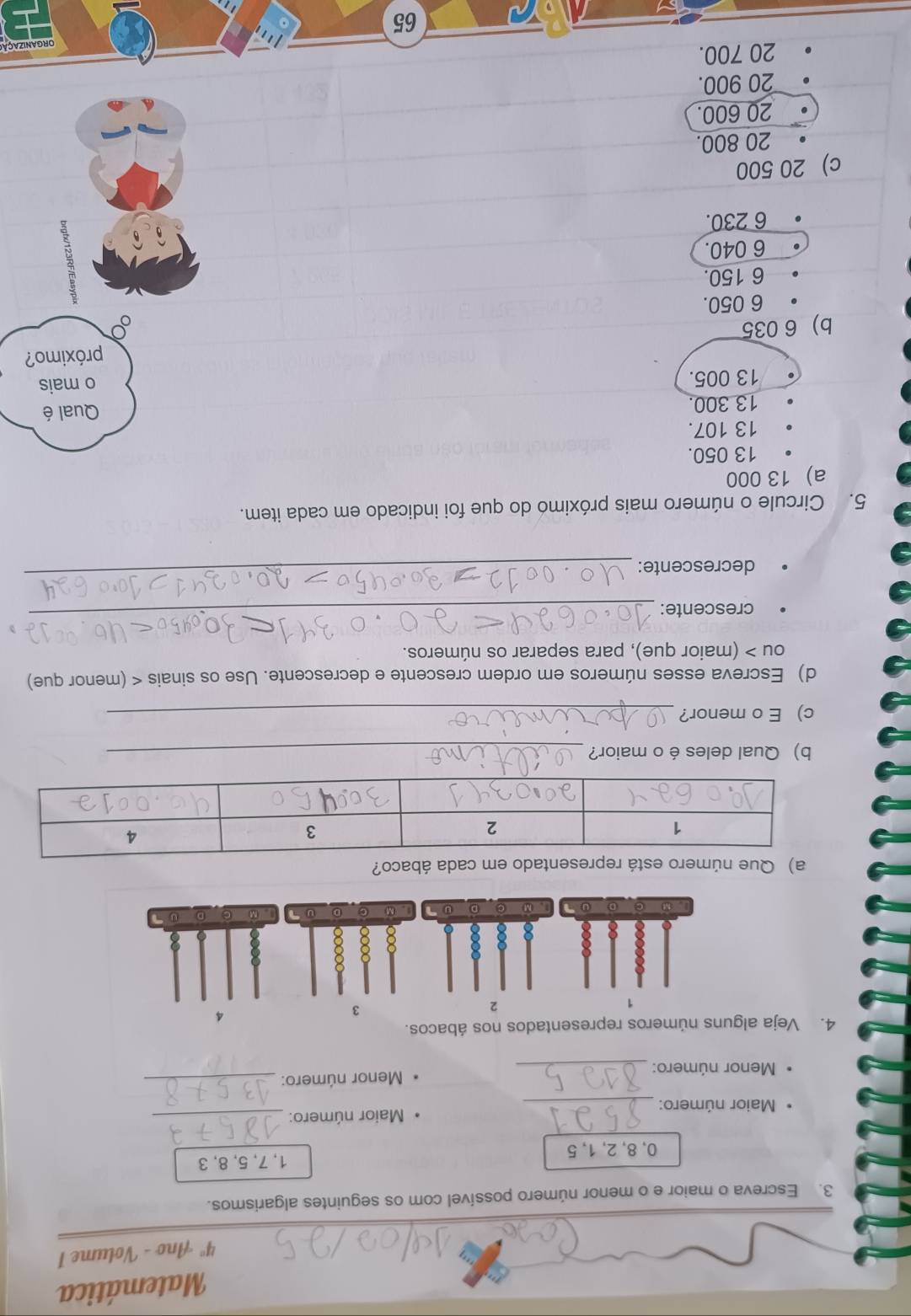 Matemática
4° Ano - Volume 1
3. Escreva o maior e o menor número possível com os seguintes algarismos.
0, 8, 2, 1, 5 1, 7, 5, 8, 3
Maior número: _Maior número:_
Menor número: _ Menor número:_
4. Veja alguns números representados nos ábacos.
2
3
4
D on = M 。 D 3 (M) C D J M 。 D 0
a) Que número está representado em cada ábaco?
b) Qual deles é o maior?_
c)E o menor?_
d) Escreva esses números em ordem crescente e decrescente. Use os sinais < (menor que)
ou > (maior que), para separar os números.
crescente:_
decrescente:
_
5. Circule o número mais próximo do que foi indicado em cada item.
a) 13 000
13 050.
13 107.
13 300. Qual é
13 005.
o mais
b) 6 035 próximo?
6 050.
6 150.
6 040.
6 230.
c) 20 500
20 800.
20 600.
20 900.
20 700.
65 ORGANIZAÇÃ