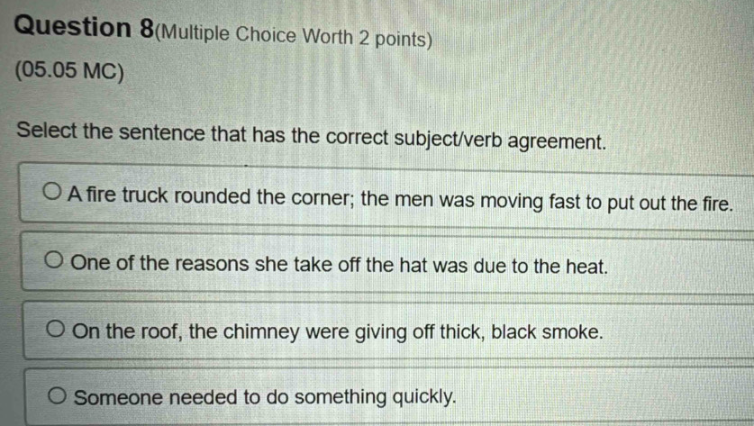 Question 8(Multiple Choice Worth 2 points)
(05.05 MC)
Select the sentence that has the correct subject/verb agreement.
A fire truck rounded the corner; the men was moving fast to put out the fire.
One of the reasons she take off the hat was due to the heat.
On the roof, the chimney were giving off thick, black smoke.
Someone needed to do something quickly.