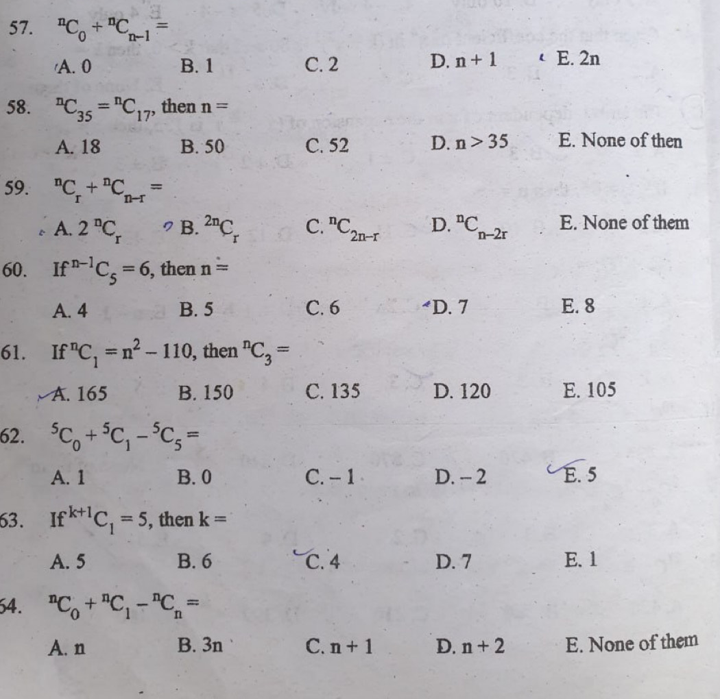 ^nC_0+^nC_n-1=
'A. 0 B. 1 C. 2
D. n+1 E. 2n
58. ^nC_35=^nC_17 , then n=
A. 18 B. 50 C. 52 D. n>35 E. None of then
59. ^nC_r+^nC_n-r=
A. 2^nC_r B. ^2nC_r C. ^nC_2n-r D. ^nC_n-2r E. None of them
60. If^(n-1)C_5=6 , then n=
A. 4 B. 5 C. 6 D. 7 E. 8
61. If^nC_1=n^2-110 , then^nC_3=
A. 165 B. 150 C. 135 D. 120 E. 105
62. ^5C_0+^5C_1-^5C_5=
A. 1 B. 0 C. − 1 D. - 2 E. 5
63. If^(k+1)C_1=5 , then k=
A. 5 B. 6 C. 4 D. 7 E. 1
64. ^nC_0+^nC_1-^nC_n=
A. n B. 3n C. n+1 D. n+2 E. None of them