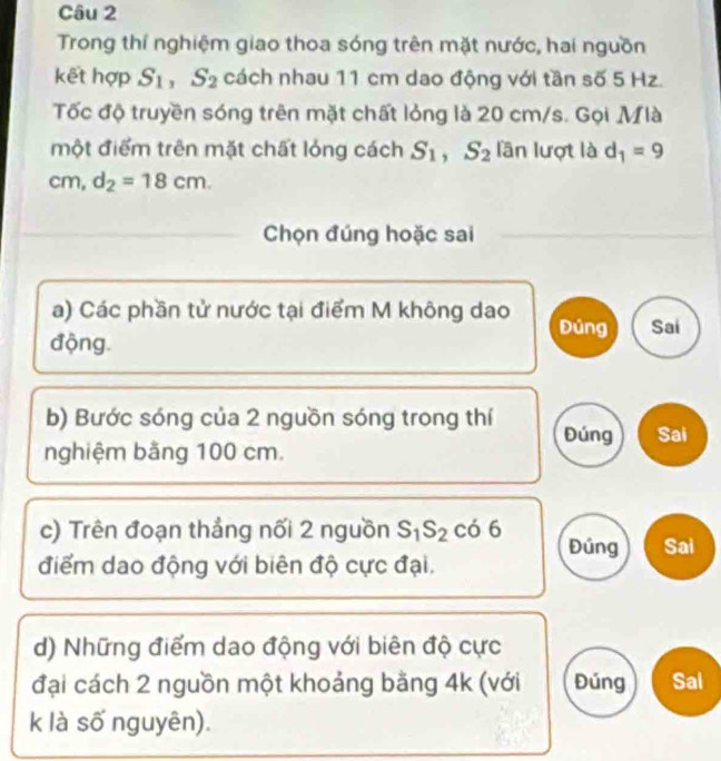 Trong thí nghiệm giao thoa sóng trên mặt nước, hai nguồn 
kết hợp S_1, S_2 cách nhau 11 cm dao động với tần số 5 Hz. 
Tốc độ truyền sóng trên mặt chất lỏng là 20 cm/s. Gọi Mlà 
một điểm trên mặt chất lóng cách S_1, S_2 lần lượt là d_1=9
cm, d_2=18cm. 
Chọn đúng hoặc sai 
a) Các phần tử nước tại điểm M không dao Đúng Sai 
động. 
b) Bước sóng của 2 nguồn sóng trong thí Đúng Sai 
nghiệm bằng 100 cm. 
c) Trên đoạn thẳng nối 2 nguồn S_1S_2 có 6 Đúng Sai 
điểm dao động với biên độ cực đại. 
d) Những điểm dao động với biên độ cực 
đại cách 2 nguồn một khoảng bằng 4k (với Đúng Sal 
k là số nguyên).