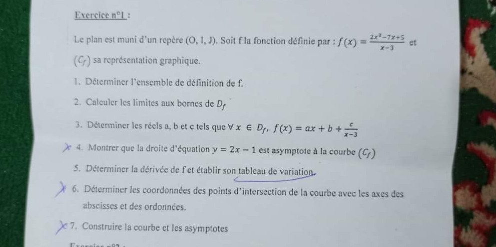 Exercice _ n°1 : 
Le plan est muni d'un repère (O,1,J). Soit f la fonction définie par : f(x)= (2x^2-7x+5)/x-3  et
(C_f) sa représentation graphique. 
1. Déterminer l'ensemble de définition de f. 
2. Calculer les limites aux bornes de D 
3. Déterminer les réels a, b et c tels que forall x∈ D_f, f(x)=ax+b+ c/x-3 
4. Montrer que la droite d'équation y=2x-1 est asymptote à la courbe (C_f)
5. Déterminer la dérivée de fet établir son tableau de variation 
6. Déterminer les coordonnées des points d'intersection de la courbe avec les axes des 
abscisses et des ordonnées. 
a 7. Construire la courbe et les asymptotes