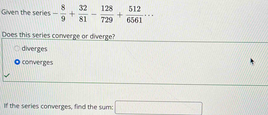 Given the series - 8/9 + 32/81 - 128/729 + 512/6561 ·s
Does this series converge or diverge?
diverges
converges
If the series converges, find the sum: x_1 □