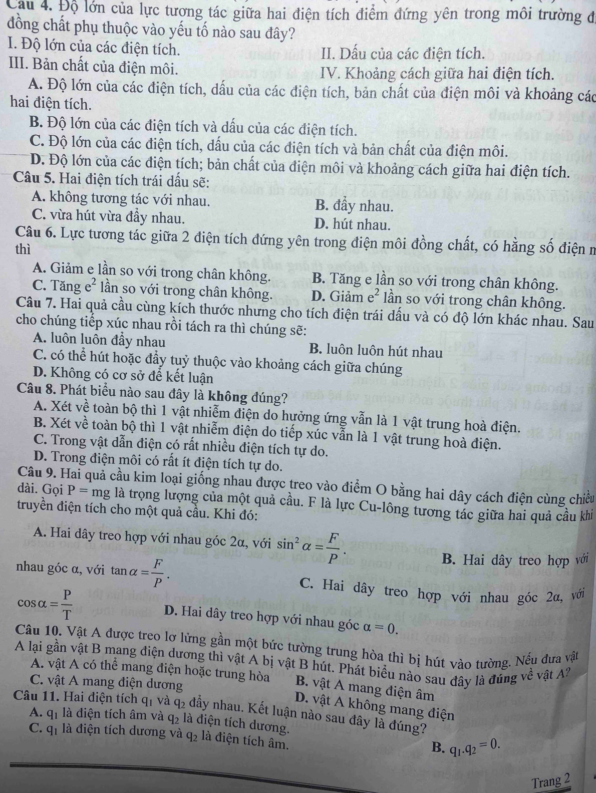 Cau 4. Độ lớn của lực tương tác giữa hai điện tích điểm đứng yên trong môi trường đi
đồng chất phụ thuộc vào yếu tố nào sau đây?
I. Độ lớn của các điện tích. II. Dấu của các điện tích.
II. Bản chất của điện môi.
IV. Khoảng cách giữa hai điện tích.
A. Độ lớn của các điện tích, dấu của các điện tích, bản chất của điện môi và khoảng các
hai điện tích.
B. Độ lớn của các điện tích và dấu của các điện tích.
C. Độ lớn của các điện tích, dấu của các điện tích và bản chất của điện môi.
D. Độ lớn của các điện tích; bản chất của điện môi và khoảng cách giữa hai điện tích.
Câu 5. Hai điện tích trái dấu sẽ:
A. không tương tác với nhau. B. đẩy nhau.
C. vừa hút vừa đầy nhau. D. hút nhau.
Câu 6. Lực tương tác giữa 2 điện tích đứng yên trong điện môi đồng chất, có hằng số điện m
thì
A. Giảm e lần so với trong chân không. B. Tăng e lần so với trong chân không.
C. Tăng e² lần so với trong chân không. D. Giảm e^2 lần so với trong chân không.
Câu 7. Hai quả cầu cùng kích thước nhưng cho tích điện trái dấu và có độ lớn khác nhau. Sau
cho chúng tiếp xúc nhau rồi tách ra thì chúng sẽ:
A. luôn luôn đẩy nhau B. luôn luôn hút nhau
C. có thể hút hoặc đẩy tuỷ thuộc vào khoảng cách giữa chúng
D. Không có cơ sở để kết luận
Câu 8. Phát biểu nào sau đây là không đúng?
A. Xét về toàn bộ thì 1 vật nhiễm điện do hưởng ứng vẫn là 1 vật trung hoà điện.
B. Xét về toàn bộ thì 1 vật nhiễm điện do tiếp xúc vẫn là 1 vật trung hoà điện.
C. Trong vật dẫn điện có rất nhiều điện tích tự do.
D. Trong điện môi có rất ít điện tích tự do.
Câu 9. Hai quả cầu kim loại giống nhau được treo vào điểm O bằng hai dây cách điện cùng chiều
dài. Gọi P=mg là trọng lượng của một quả cầu. F là lực Cu-lông tương tác giữa hai quả cầu khi
truyền điện tích cho một quả cầu. Khi đó:
A. Hai dây treo hợp với nhau góc 2α, với sin^2alpha = F/P .
nhau góc α, với tan alpha = F/P .
B. Hai dây treo hợp với
cos alpha = P/T 
C. Hai dây treo hợp với nhau góc 2α, với
D. Hai dây treo hợp với nhau góc alpha =0.
Câu 10. Vật A được treo lơ lửng gần một bức tường trung hòa thì bị hút vào tường. Nếu đưa vật
A lại gần vật B mang điện dương thì vật A bị vật B hút. Phát biểu nào sau đây là đúng về vật 
A. vật A có thể mang điện hoặc trung hòa B. vật A mang điện âm
C. vật A mang điện dương
D. vật A không mang điện
Câu 11. Hai điện tích q_1 và q_2 đẩy nhau. Kết luận nào sau đây là đúng?
A. q_1 là điện tích âm và q_2 đà điện tích dương.
C. q_1 là điện tích dương và q_2 là điện tích âm.
B. q_1.q_2=0.
Trang 2