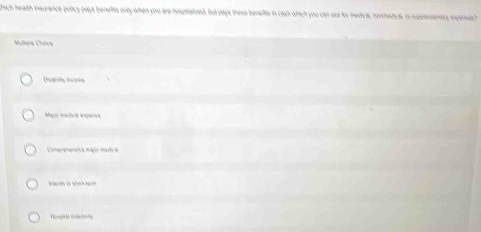 thich health insurance policy pays benefits only when you are hosprtalized, but pays these benefits in cash which you can use for medical, nonmedical, or rupplementary experses
Murpio Cháico
Dilabiity income
Magoi medical experso
Comprehentice major médical
aerm or abork term
Hospñal Pdety