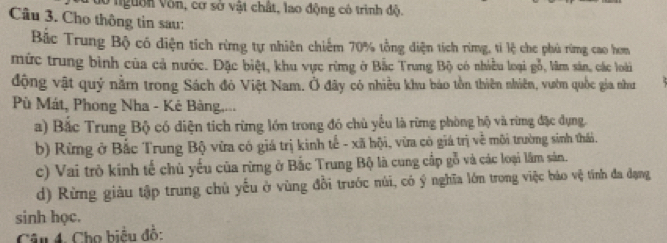 ởnguờn Vòn, cơ sở vật chất, lao động có trình độ.
Câu 3. Cho thông tin sau:
Bắc Trung Bộ có diện tích rừng tự nhiên chiếm 70% tổng diện tích rừmg, tỉ lệ che phủ rừng cao hơn
mức trung bình của cả nước. Đặc biệt, khu vực rừng ở Bắc Trung Bộ có nhiều loại gỗ, lâm sản, các loài
động vật quý nằm trong Sách đỏ Việt Nam. Ở đãy có nhiều khu báo tồn thiên nhiên, vườn quốc gia như
Pù Mát, Phong Nha - Kê Bàng,...
a) Bắc Trung Bộ có diện tích rừng lớn trong đó chủ yếu là rừng phòng hộ và rừng đặc dụng.
b) Rừng ở Bắc Trung Bộ vừa có giá trị kinh tế - xã hội, vừa có giá trị về môi trường sinh thái.
c) Vai trò kính tế chủ yếu của rừng ở Bắc Trung Bộ là cung cấp gỗ và các loại lâm sản.
d) Rừng giàu tập trung chủ yếu ở vùng đồi trước núi, có ý nghĩa lớn trong việc bảo vệ tính đa dạng
sinh học.
Câu 4. Cho biểu đồ: