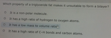 Which property of a triglyceride fat makes it unsuitable to form a bilayer?
It is a non-polar molecule.
It has a high ratio of hydrogen to oxygen atoms.
It has a low mass to volume ratie"
It has a high ratio of C-H bonds and carbon atoms.