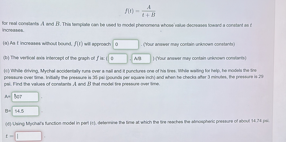 f(t)= A/t+B 
for real constants A and B. This template can be used to model phenomena whose'value decreases toward a constant as t
increases.
(a) As t increases without bound, f(t) will approach 0. (Your answer may contain unknown constants)
(b) The vertical axis intercept of the graph of f is: ( 0 A/B ) (Your answer may contain unknown constants)
(c) While driving, Mychal accidentally runs over a nail and it punctures one of his tires. While waiting for help, he models the tire
pressure over time. Initially the pressure is 35 psi (pounds per square inch) and when he checks after 3 minutes, the pressure is 29
psi. Find the values of constants A and B that model tire pressure over time.
A=□ 507.
B=14.5. 
(d) Using Mychal's function model in part (c), determine the time at which the tire reaches the atmospheric pressure of about 14.74 psi.
t=□.