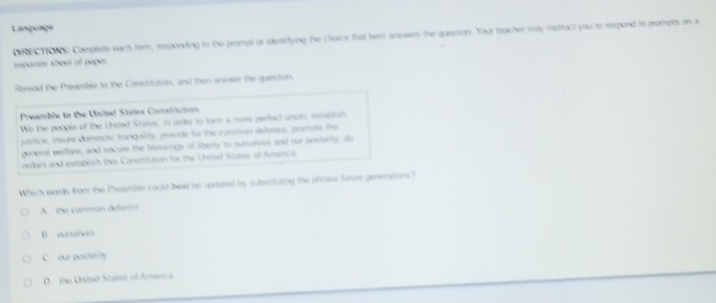 Langunçe
DIRECTIONS: Complete each ftem, responding to the prampl or idenibfying the choice that best ansowers the quesition. Your toacher may instruct you to respond to prompts on a
seporate whoel of pape 
Soread the Preamble to the Constitution, and then ansser the question.
Preamble to the Uncted Sutes Coctitution
We the people of the Undted States, in order to turn a more perfect unson, establish
jasitice, insure domestic tranqaility, provide for the common deferee, promate the
goneral wellare, and tecure the blessings of liberty to ourselves and our posterty, do
ordain and exdablosh ther Conestitution for the United Stares, of Aercs
Which words from the Pheamble could best be updated by substituting the phose future generations?
A. the comman defer
B ourvelves
C ou postiity
D the Ubsted Stanes of Anenca